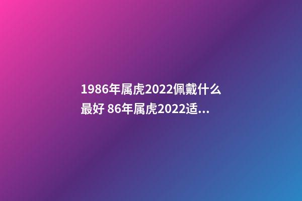 1986年属虎2022佩戴什么最好 86年属虎2022适合佩戴什么 86年属虎人最穷不过36岁-第1张-观点-玄机派